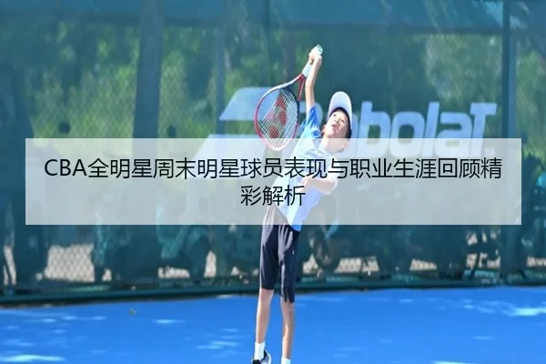 CBA全明星周末明星球员表现与职业生涯回顾精彩解析（Yabo）
